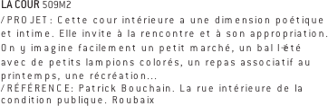 LA COUR 509M2
/PROJET: Cette cour intérieure a une dimension poétique et intime. Elle invite à la rencontre et à son appropriation. On y imagine facilement un petit marché, un bal l’été avec de petits lampions colorés, un repas associatif au printemps, une récréation... 
/RÉFÉRENCE: Patrick Bouchain. La rue intérieure de la condition publique. Roubaix  