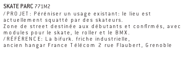 SKATE PARC 771M2
/PROJET: Péréniser un usage existant: le lieu est actuellement squatté par des skateurs. 
Zone de street destinée aux débutants et confirmés, avec modules pour le skate, le roller et le BMX. 
/RÉFÉRENCE: La bifurk. friche industrielle, 
ancien hangar France Télécom 2 rue Flaubert, Grenoble 
www.labifurk.com 