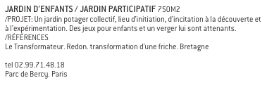 JARDIN D’ENFANTS / JARDIN PARTICIPATIF 750M2
/PROJET: Un jardin potager collectif, lieu d’initiation, d’incitation à la découverte et à l’expérimentation. Des jeux pour enfants et un verger lui sont attenants. 
/RÉFÉRENCES
Le Transformateur. Redon. transformation d’une friche. Bretagne 
www.le-transformateur.fr letransformateur@yahoo.fr 
tel 02.99.71.48.18 
Parc de Bercy. Paris http://fr.wikipedia.org/wiki/Parc_de_Bercy 