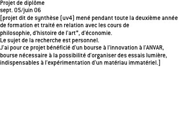 Projet de diplôme
sept. 05/juin 06 
[projet dit de synthèse (uv4) mené pendant toute la deuxième année de formation et traité en relation avec les cours de 
philosophie, d’histoire de l’art*, d’économie. 
Le sujet de la recherche est personnel.
J’ai pour ce projet bénéficié d’un bourse à l’innovation à l’ANVAR, bourse nécessaire à la possibilité d’organiser des essais lumière, indispensables à l’expérimentation d’un matériau immatériel.]


Les essais lumière IN SITU sur l’un de mes sites d’application. Il s’agit du passage Michel Servet, passage piéton sous le tunnel de Croix rousse. Durant les essais le principe de lumière dynamique à son environnement et aux pratiques du lieu a été testé.
Des séquences vidéos ont permis de restituer les essais, variations 
de lumière et réactions des passagers.

