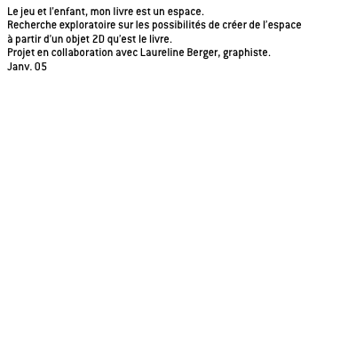 Le jeu et l’enfant, mon livre est un espace.
Recherche exploratoire sur les possibilités de créer de l’espace
à partir d’un objet 2D qu’est le livre.
Projet en collaboration avec Laureline Berger, graphiste.
Janv. 05

Application de la recherche sur l’histoire de Peter Pan de James Barrie, oeuvre propice à la rêverie. 

a/ le livre théâtre
Un livre dans lequel on découvre un décor à chaque page.

_principe du livre en 3D à échelle de l’enfant.
_être au coeur de l’histoire, immergé dans un univers.
_cloisonnement et distribution de l’espace induit par la configuration spatiale du livre.
_théâtre de l’imaginaire, chaque page correspond à un acte.

b/ le livre module

c/ le livre jacquette
