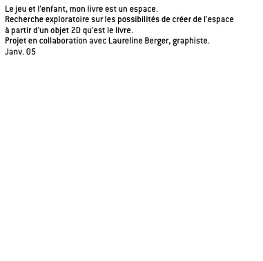 Le jeu et l’enfant, mon livre est un espace.
Recherche exploratoire sur les possibilités de créer de l’espace
à partir d’un objet 2D qu’est le livre.
Projet en collaboration avec Laureline Berger, graphiste.
Janv. 05

Application de la recherche sur l’histoire de Peter Pan de James Barrie, oeuvre propice à la rêverie. 

a/ le livre théâtre

b/ le livre module
Un livre à déployer, monter, plier, déplier, prétexte à la création de sa bulle de lecture.

_multiplicité des possibilités d’espace et de lecture.
_sensibilisation à un univers graphique.
_métissage possible avec les modules des copains (chacun amène son kit), ou avec d’autres histoires, extraits (Robinson Crusoé, Alice au pays des merveilles,...), agrandissement de la structure.
_extraits d’histoire, morceaux choisis invitant à la lecture de l’oeuvre complète.

c/ le livre jacquette
