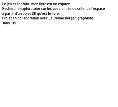 Le jeu et l’enfant, mon livre est un espace.
Recherche exploratoire sur les possibilités de créer de l’espace
à partir d’un objet 2D qu’est le livre.
Projet en collaboration avec Lauréline Berger, graphiste.
Janv. 05

Application de la recherche sur l’histoire de Peter Pan de James Barrie, oeuvre propice à la rêverie. 

a/ le livre théâtre

b/ le livre module

c/ le livre jacquette
Un livre multi-jaquettes, un coin de lecture intimiste.

_détournement des éléments remarquables du livre: la jaquette est support de lecture et d’images, la couverture devient structure, le marque page une cale.
_lieu propice à la lecture d’autres livres.
_sensibilisation à des jeux typographiques, lumineux et optiques par la superposition des jaquettes translucides.