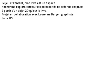 Le jeu et l’enfant, mon livre est un espace.
Recherche exploratoire sur les possibilités de créer de l’espace
à partir d’un objet 2D qu’est le livre.
Projet en collaboration avec Laureline Berger, graphiste.
Janv. 05

Application de la recherche sur l’histoire de Peter Pan de James Barrie, oeuvre propice à la rêverie. 

a/ le livre théâtre
Un livre dans lequel on découvre un décor à chaque page.

_principe du livre en 3D à échelle de l’enfant.
_être au coeur de l’histoire, immergé dans un univers.
_cloisonnement et distribution de l’espace induit par la configuration spatiale du livre.
_théâtre de l’imaginaire, chaque page correspond à un acte.

b/ le livre module

c/ le livre jacquette