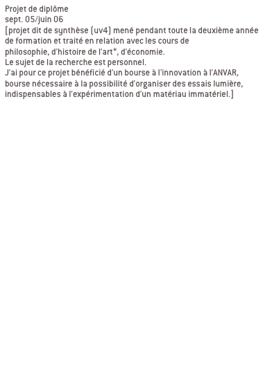 Projet de diplôme
sept. 05/juin 06 
[projet dit de synthèse (uv4) mené pendant toute la deuxième année de formation et traité en relation avec les cours de 
philosophie, d’histoire de l’art*, d’économie. 
Le sujet de la recherche est personnel.
J’ai pour ce projet bénéficié d’un bourse à l’innovation à l’ANVAR, bourse nécessaire à la possibilité d’organiser des essais lumière, indispensables à l’expérimentation d’un matériau immatériel.]


Ma recherche se décline en deux partie:
1/élaboration d’une charte globale

2/ contextualisation

a/ passage du bout de ciel
Passage de l’abbaye de la desserte, passage qui relie la place Sathonay aux halles de la Martinière. LYON 1ER

b/ passage en mouvement
Passage Michel Servet, rue Royal, passage souterrain sous tunnel Croix Rousse. LYON 1ER
Signifier les entrées du passage, reconnecter le lieu avec son environnement, indiquer autrement qu’avec une signalétique routière.

c/ galerie d’art urbain
Passage souterrain quai de Rhône/pont Morand/place du Mal Liautey. LYON 6EME
Contexte graphique fort, proposer un projet qui intègre ce contexte au lieu de le nier.
