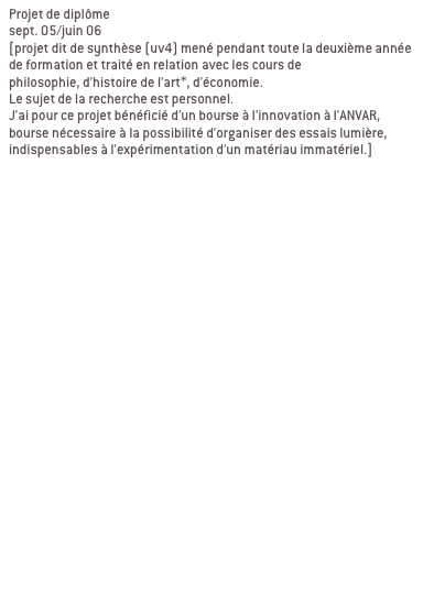 Projet de diplôme
sept. 05/juin 06 
[projet dit de synthèse (uv4) mené pendant toute la deuxième année de formation et traité en relation avec les cours de 
philosophie, d’histoire de l’art*, d’économie. 
Le sujet de la recherche est personnel.
J’ai pour ce projet bénéficié d’un bourse à l’innovation à l’ANVAR, bourse nécessaire à la possibilité d’organiser des essais lumière, indispensables à l’expérimentation d’un matériau immatériel.]


Ma recherche se décline en deux partie:
1/élaboration d’une charte globale

2/ contextualisation

a/ passage du bout de ciel
Passage de l’abbaye de la desserte, passage qui relie la place Sathonay aux halles de la Martinière. LYON 1ER

b/ passage en mouvement
Passage Michel Servet, rue Royal, passage souterrain sous tunnel Croix Rousse. LYON 1ER
Signifier les entrées du passage, reconnecter le lieu avec son environnement, indiquer autrement qu’avec une signalétique routière.

c/ galerie d’art urbain
Passage souterrain quai de Rhône/pont Morand/place du Mal Liautey. LYON 6EME
Contexte graphique fort, proposer un projet qui intègre ce contexte au lieu de le nier.
