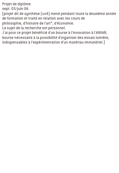 Projet de diplôme
sept. 05/juin 06 
[projet dit de synthèse (uv4) mené pendant toute la deuxième année de formation et traité en relation avec les cours de 
philosophie, d’histoire de l’art*, d’économie. 
Le sujet de la recherche est personnel.
J’ai pour ce projet bénéficié d’un bourse à l’innovation à l’ANVAR, bourse nécessaire à la possibilité d’organiser des essais lumière, indispensables à l’expérimentation d’un matériau immatériel.]


Ma recherche se décline en deux partie:
1/élaboration d’une charte globale

2/ contextualisation

a/ passage du bout de ciel
Passage de l’abbaye de la desserte, passage qui relie la place Sathonay aux halles de la Martinière. LYON 1ER

b/ passage en mouvement
Passage Michel Servet, rue Royal, passage souterrain sous tunnel Croix Rousse. LYON 1ER
Signifier les entrées du passage, reconnecter le lieu avec son environnement, indiquer autrement qu’avec une signalétique routière.

c/ galerie d’art urbain
Passage souterrain quai de Rhône/pont Morand/place du Mal Liautey. LYON 6EME
Contexte graphique fort, proposer un projet qui intègre ce contexte au lieu de le nier. e fort, proposer un projet qui intègre ce contexte au lieu de le nier.
