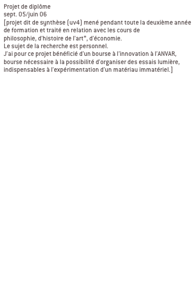 Projet de diplôme
sept. 05/juin 06 
[projet dit de synthèse (uv4) mené pendant toute la deuxième année de formation et traité en relation avec les cours de 
philosophie, d’histoire de l’art*, d’économie. 
Le sujet de la recherche est personnel.
J’ai pour ce projet bénéficié d’un bourse à l’innovation à l’ANVAR, bourse nécessaire à la possibilité d’organiser des essais lumière, indispensables à l’expérimentation d’un matériau immatériel.]


Ma recherche se décline en deux partie:
1/élaboration d’une charte globale

2/ contextualisation

a/ passage du bout de ciel
Passage de l’abbaye de la desserte, passage qui relie la place Sathonay aux halles de la Martinière. LYON 1ER

b/ passage en mouvement
Passage Michel Servet, rue Royal, passage souterrain sous tunnel Croix Rousse. LYON 1ER
Signifier les entrées du passage, reconnecter le lieu avec son environnement, indiquer autrement qu’avec une signalétique routière.

c/ galerie d’art urbain
Passage souterrain quai de Rhône/pont Morand/place du Mal Liautey. LYON 6EME
Contexte graphique fort, proposer un projet qui intègre ce contexte au lieu de le nier.
