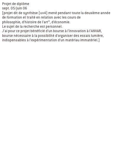 Projet de diplôme
sept. 05/juin 06 
[projet dit de synthèse (uv4) mené pendant toute la deuxième année de formation et traité en relation avec les cours de 
philosophie, d’histoire de l’art*, d’économie. 
Le sujet de la recherche est personnel.
J’ai pour ce projet bénéficié d’un bourse à l’innovation à l’ANVAR, bourse nécessaire à la possibilité d’organiser des essais lumière, indispensables à l’expérimentation d’un matériau immatériel.]


Ma recherche se décline en deux partie:
1/élaboration d’une charte globale

2/ contextualisation

a/ passage du bout de ciel
Passage de l’abbaye de la desserte, passage qui relie la place Sathonay aux halles de la Martinière. LYON 1ER

b/ passage en mouvement
Passage Michel Servet, rue Royal, passage souterrain sous tunnel Croix Rousse. LYON 1ER
Signifier les entrées du passage, reconnecter le lieu avec son environnement, indiquer autrement qu’avec une signalétique routière.

c/ galerie d’art urbain
Passage souterrain quai de Rhône/pont Morand/place du Mal Liautey. LYON 6EME
Contexte graphique fort, proposer un projet qui intègre ce contexte au lieu de le nier. ique fort, proposer un projet qui intègre ce contexte au lieu de le nier.
