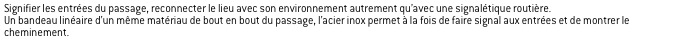 Signifier les entrées du passage, reconnecter le lieu avec son environnement autrement qu’avec une signalétique routière. 
Un bandeau linéaire d’un même matériau de bout en bout du passage, l’acier inox permet à la fois de faire signal aux entrées et de montrer le cheminement.