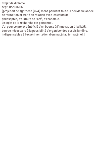Projet de diplôme
sept. 05/juin 06 
[projet dit de synthèse (uv4) mené pendant toute la deuxième année de formation et traité en relation avec les cours de 
philosophie, d’histoire de l’art*, d’économie. 
Le sujet de la recherche est personnel.
J’ai pour ce projet bénéficié d’un bourse à l’innovation à l’ANVAR, bourse nécessaire à la possibilité d’organiser des essais lumière, indispensables à l’expérimentation d’un matériau immatériel.]


Ma recherche se décline en deux partie:
1/élaboration d’une charte globale

2/ contextualisation

a/ passage du bout de ciel
Passage de l’abbaye de la desserte, passage qui relie la place Sathonay aux halles de la Martinière. LYON 1ER

b/ passage en mouvement
Passage Michel Servet, rue Royal, passage souterrain sous tunnel Croix Rousse. LYON 1ER
Signifier les entrées du passage, reconnecter le lieu avec son environnement, indiquer autrement qu’avec une signalétique routière.

c/ galerie d’art urbain
Passage souterrain quai de Rhône/pont Morand/place du Mal Liautey. LYON 6EME
Contexte graphique fort, proposer un projet qui intègre ce contexte au lieu de le nier.
