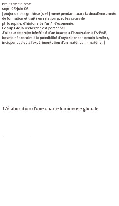 Projet de diplôme
sept. 05/juin 06 
[projet dit de synthèse (uv4) mené pendant toute la deuxième année de formation et traité en relation avec les cours de 
philosophie, d’histoire de l’art*, d’économie. 
Le sujet de la recherche est personnel.
J’ai pour ce projet bénéficié d’un bourse à l’innovation à l’ANVAR, bourse nécessaire à la possibilité d’organiser des essais lumière, indispensables à l’expérimentation d’un matériau immatériel.]


Aujourd’hui une préoccupation constante semble modeler notre définition de l’environnement urbain: celle de la sécurité. Les espaces publics sont devenus des espaces de contrôle. Dans ce contexte, comment recréer un urbanisme sensoriel alternative à l’urbanisme sécuritaire? Ma recherche s ’applique à différents lieux situés à Lyon, des passages piétons souterrains ou non qui ont différents profils mais qui ont tous la caractéristique d’être dépourvus de qualité urbaine, d’être des délaissés de lumière déconnectés de leur environnement.

Ma recherche se décline en deux partie:
1/élaboration d’une charte lumineuse globale
une identité lumineuse commune à tous les espaces
-Lumière intéractive: à l’opposé de la lumière statique, l’idée est de proposer un principe de lumière qui s’adapte aux besoins et aux appréhension de l’espace.

2/contextualisation
réponse singulière, propre à chaque lieu
adaptation à chaque situation par un travail sur les matériaux et les usages
-Signaler, marquer les multiples entrées
-Requalifier ces espaces du quotidien, redonner ou créer une identité 

*mémoire de philosophie sur les paradoxes de la lumières.
*mémoire d’histoire de l’art sur la scène de genre contemporaine, qu’est l’installation de l’art dans le quotidien et plus particulièrement dans l’espace urbain.