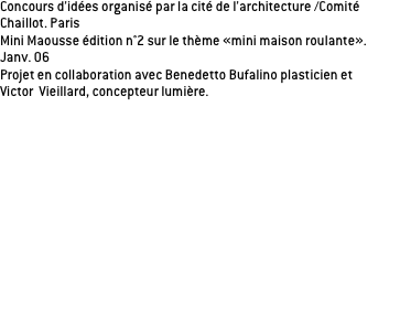 Concours d’idées organisé par la cité de l’architecture /Comité Chaillot. Paris
Mini Maousse édition n°2 sur le thème «mini maison roulante».
Janv. 06
Projet en collaboration avec Benedetto Bufalino plasticien et 
Victor  Vieillard, concepteur lumière.

Comment partir en voyage avec notre véhicule du quotidien? 
Nous nous sommes intéressés au plus petit véhicule de notre paysage urbain, très pratique pour la ville mais beaucoup moins pour partir en ballade! Pour rendre ce véhicule «intra-urbain» nomade, nous avons crée un accessoire permettant de partir sur un coup de tête. Une housse habitable qui, le temps d’un week-end, permet de sortir de la ville en ayant déjà un habitat «tout prêt». La voiture accompagnée de sa housse habitable n’occupent qu’une place: une demi-place de stationnement et une demi place destinée à l’habitat; deux éléments qui sous la même forme offrent des usages distincts. Arrivés sur le lieu de notre choix, nous avons les avantages du camping-car, en l’occurrence la liberté et l’autonomie, sans les inconvénients d’encombrement et d’interdiction. 