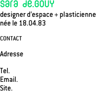 Sara de.Gouy
designer d’espace + plasticienne
née le 18.04.83

CONTACT

Adresse    

Tel.             
Email.      
Site.        