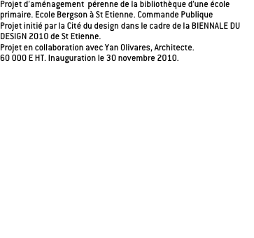 Projet d’aménagement  pérenne de la bibliothèque d’une école primaire. Ecole Bergson à St Etienne. Commande Publique
Projet initié par la Cité du design dans le cadre de la BIENNALE DU DESIGN 2010 de St Etienne.
Projet en collaboration avec Yan Olivares, Architecte. 
60 000 E HT. Inauguration le 30 novembre 2010.

Une bibliothèque c’est avant tout des livres, un espace dédié à la lecture. Espace propice à l’imaginaire, la concentration, le rêve...

L’aménagement ne pas s’inspire d’un livre en particulier mais offre la possibilité d’être le support de toutes les histoires. La mobilité des éléments et la distinction des volumes offre une multitudes de postures, d’ambiances, d’univers possible. S’isoler, se regrouper, se coucher, rester concentré...Toutes les circonstances sont là pour laisser les enfants se plonger dans les livres et laisser cours à leur imagination. Suite à un atelier sur le livre, ou les enfants ont apporté chacun leur livre préféré nous avons essayé de les classer par typologie: 3 typologies se sont détachées: les livres imaginaires, documentaires et d’aventures. La posture de lecture des livres est différente selon ces types de livre, l’organisation spatiale de la bibliothèque reprend cette distinction.
