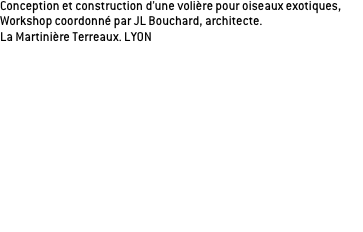 Conception et construction d’une volière pour oiseaux exotiques, 
Workshop coordonné par JL Bouchard, architecte.
La Martinière Terreaux. LYON 

Dispositif scénographique choisi:
De la soie pour les oiseaux, de la sciure pour l’homme...
Les oiseaux ont une grande marge de déplacement, 
les visiteurs sont comme en cage au centre de  l’installation, et peuvent observer les oiseaux qui volent autour. Les oiseaux exotiques, prêtés pour l'événement, sont mis en valeur par le contraste entre le technicolor de leur plumage et la scénographie noir et blanche de la volière. Les matériaux utilisés suggèrent que l’attention est portée aux oiseaux (soie banche, montant noirs mats, OSB) tandis que l’homme se trouve en situation de cage par la mise en place d’un tapis de sciure de bois au sol. 